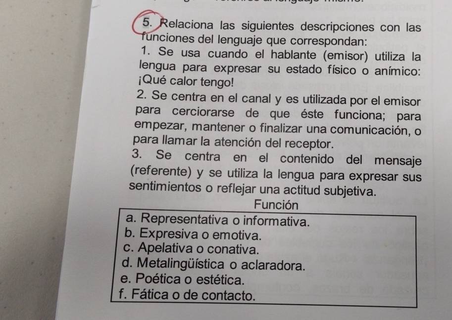 Relaciona las siguientes descripciones con las
funciones del lenguaje que correspondan:
1. Se usa cuando el hablante (emisor) utiliza la
lengua para expresar su estado físico o anímico:
¡Qué calor tengo!
2. Se centra en el canal y es utilizada por el emisor
para cerciorarse de que éste funciona; para
empezar, mantener o finalizar una comunicación, o
para llamar la atención del receptor.
3. Se centra en el contenido del mensaje
(referente) y se utiliza la lengua para expresar sus
sentimientos o reflejar una actitud subjetiva.
Función
a. Representativa o informativa.
b. Expresiva o emotiva.
c. Apelativa o conativa.
d. Metalingüística o aclaradora.
e. Poética o estética.
f. Fática o de contacto.