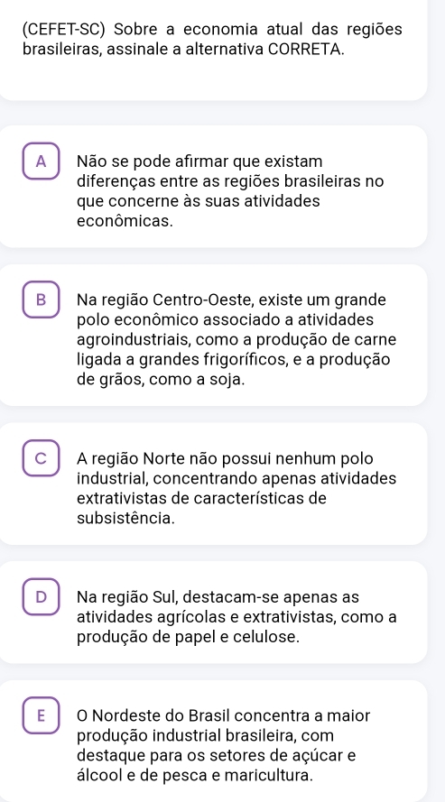 (CEFET-SC) Sobre a economia atual das regiões
brasileiras, assinale a alternativa CORRETA.
A Não se pode afirmar que existam
diferenças entre as regiões brasileiras no
que concerne às suas atividades
econômicas.
Bì Na região Centro-Oeste, existe um grande
polo econômico associado a atividades
agroindustriais, como a produção de carne
ligada a grandes frigoríficos, e a produção
de grãos, como a soja.
c A região Norte não possui nenhum polo
industrial, concentrando apenas atividades
extrativistas de características de
subsistência.
D Na região Sul, destacam-se apenas as
atividades agrícolas e extrativistas, como a
produção de papel e celulose.
E O Nordeste do Brasil concentra a maior
produção industrial brasileira, com
destaque para os setores de açúcar e
álcool e de pesca e maricultura.