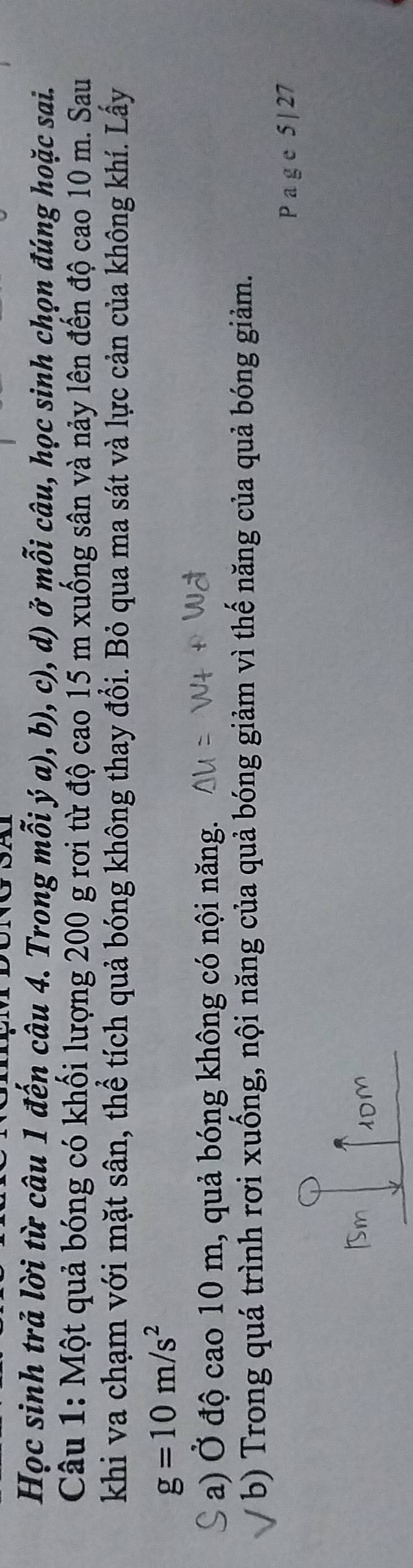 Học sinh trả lời từ câu 1 đến câu 4. Trong mỗi ý a), b), c), d) ở mỗi câu, học sinh chọn đúng hoặc sai. 
Câu 1: Một quả bóng có khối lượng 200 g rơi từ độ cao 15 m xuống sân và nảy lên đến độ cao 10 m. Sau 
khi va chạm với mặt sân, thể tích quả bóng không thay đổi. Bỏ qua ma sát và lực cản của không khí. Lấy
g=10m/s^2
a) Ở độ cao 10 m, quả bóng không có nội năng. 
b) Trong quá trình rơi xuống, nội năng của quả bóng giảm vì thế năng của quả bóng giảm.
P a g e 5 | 27