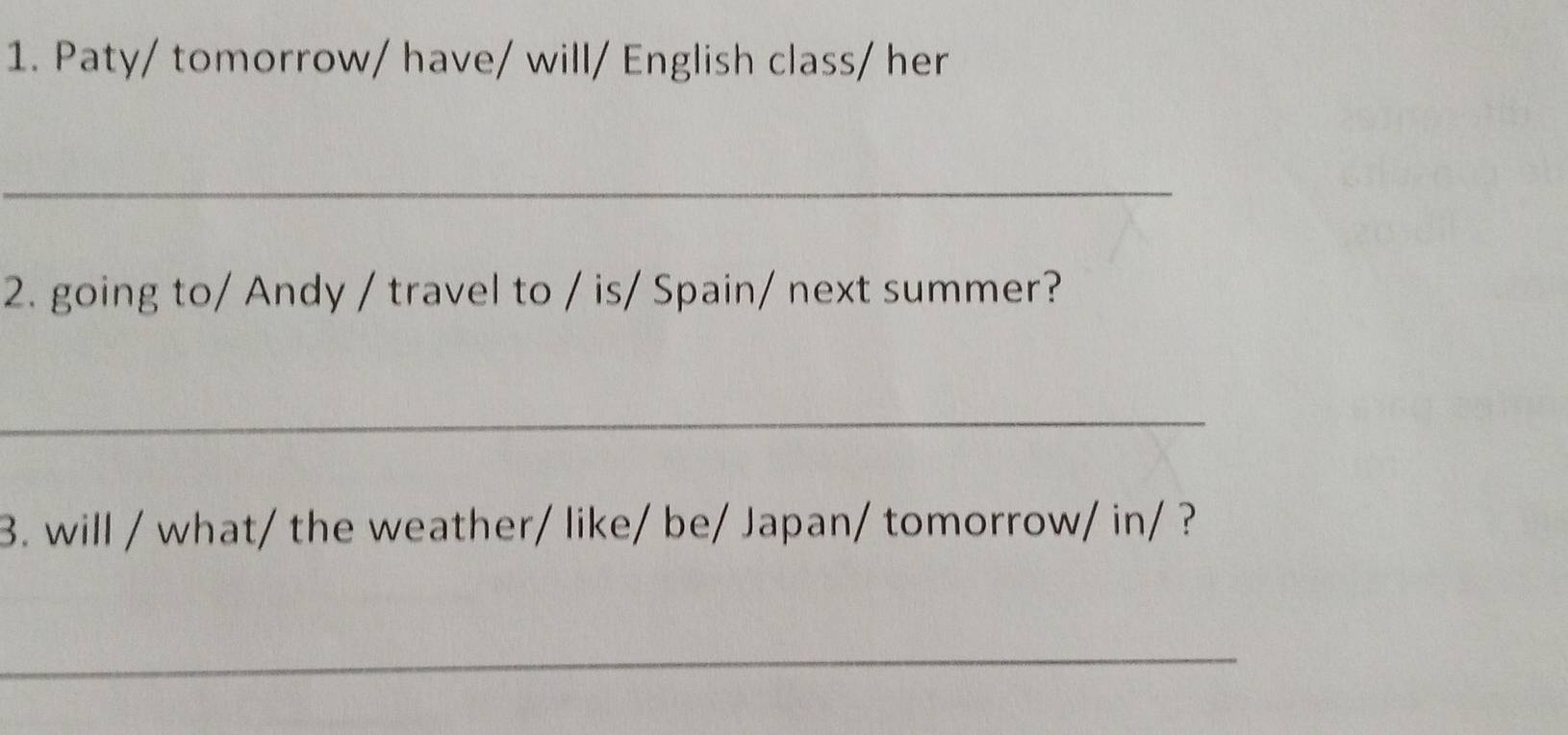 Paty/ tomorrow/ have/ will/ English class/ her 
_ 
2. going to/ Andy / travel to / is/ Spain/ next summer? 
_ 
3. will / what/ the weather/ like/ be/ Japan/ tomorrow/ in/ ? 
_