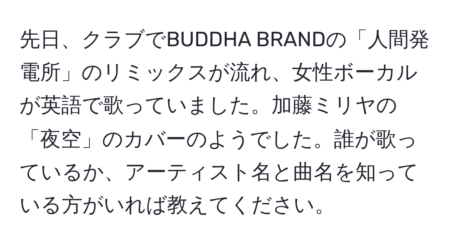 先日、クラブでBUDDHA BRANDの「人間発電所」のリミックスが流れ、女性ボーカルが英語で歌っていました。加藤ミリヤの「夜空」のカバーのようでした。誰が歌っているか、アーティスト名と曲名を知っている方がいれば教えてください。