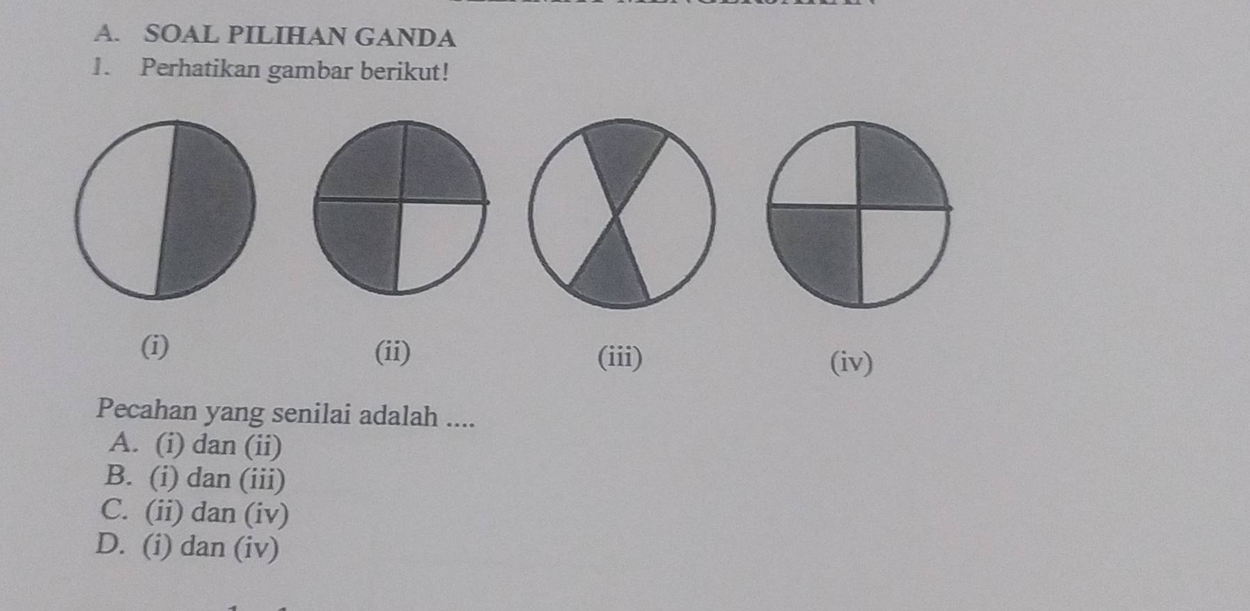 SOAL PILIHAN GANDA
1. Perhatikan gambar berikut!
(i) (ii)
(iii) (iv)
Pecahan yang senilai adalah ....
A. (i) dan (ii)
B. (i) dan (iii)
C. (ii) dan (iv)
D. (i) dan (iv)