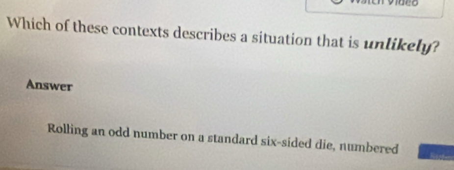 Which of these contexts describes a situation that is unlikely?
Answer
Rolling an odd number on a standard six-sided die, numbered