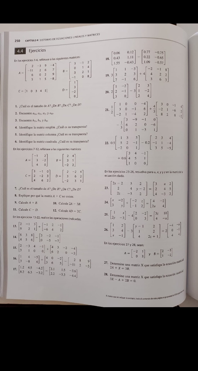 250 CAPITULO 4 SISTEMAS DE ECUACIONES LINEALES Y MATRICES
4.4 Ejercicios
En los ejercicios 1-6, refiérase a las siguientes matrices:
18. beginbmatrix 0.06&0.12 0.43&1.11 1.55&-0.43endbmatrix -beginbmatrix 0.77&-0.75 0.22&-0.65 1.09&-0.57endbmatrix
A=beginbmatrix 2&-3&9&-4 -11&2&6&7 6&0&2&9 5&1&5&-8endbmatrix B=beginbmatrix 3&-1&2 0&1&4 3&2&1 -1&0&8endbmatrix 19. 3beginbmatrix 1&1&-3 3&2&3 7&-1&6endbmatrix +4beginbmatrix -2&-1&8 4&2&2 3&6&3endbmatrix
C=[10345] D=beginbmatrix 1 3 -2 0endbmatrix 20. 2beginbmatrix 1&-2 2&-1 3&0endbmatrix -3beginbmatrix 2&3 1&-2 2&4endbmatrix
:DeC?;DeD?  1/2 beginbmatrix 1&0&0&-4 3&0&-1&6 -2&1&-4&2endbmatrix + 4/3 beginbmatrix 3&0&-1&4 -2&1&-6&2 8&2&0&-2endbmatrix
1. ¿Cuál es el tamaño de A? ¿De B? ¿De C?
21.
2. Encuentre a¡₄. a₂. a₃₁ y a4s
3. Encuentre b₁3, bs y b4
4. Identifique la matriz renglón. ¿Cuál es su transpuesta? - 1/3 beginbmatrix 3&-9&-1&0 6&2&0&-6 0&1&-3&1endbmatrix
5. Identifique la matriz columna ¿Cuál es su transpuesta?
6. Identifique la matriz cuadrada. ¿Cuál es su transpuesta? 22, 0.5beginbmatrix 1&3&5 5&2&-1 -2&0&1endbmatrix -0 2beginbmatrix 2&3&4 -1&1&-4 3&5&-5endbmatrix
En los ejercícios 7-12, refiérase a las siguientes matrices:
A=beginbmatrix -1&2 3&-2 4&0endbmatrix B=beginbmatrix 2&4 3&1 -2&2endbmatrix
+0.6beginbmatrix 3&4&-1 4&5&1 1&0&0endbmatrix
En los ejercicios 23-2 6, resuelva para u, x, y y z en la matriz de la
C=beginbmatrix 3&-1&0 2&-2&3 4&6&2endbmatrix D=beginbmatrix 2&-2&4 3&6&2 -2&3&1endbmatrix ecuación dada.
7. ¿Cuál es el tamaño de A?∠ DeB?∠ DeC?_6DeD? 23. beginbmatrix 2x-2&3&2 2&4&y-2 2z&-3&2endbmatrix =beginbmatrix 3&u&2 2&4&5 4&-3&2endbmatrix
8. Explique por qué la matriz A+C no existe.
9. Calcule A+B. 10. Calcule 2A-3B. beginbmatrix x&-2 3&yendbmatrix +beginbmatrix -2&z -1&2endbmatrix =beginbmatrix 4&-2 2u&4endbmatrix
11. Calcule 12. Calcule 4D-2C. 25.
En los ejercicios 13-22, realice las operaciones indicadas beginbmatrix 1&x 2y&-3endbmatrix -4beginbmatrix 2&-2 0&3endbmatrix =beginbmatrix 3z&10 4&-uendbmatrix
13 beginbmatrix 2&-1&3 9&2&1endbmatrix +beginbmatrix -1&2&-1 -6&4&2endbmatrix 26. beginbmatrix 1&2 3&4 x&-1endbmatrix -3beginbmatrix y-1&2 1&2z+1endbmatrix =2beginbmatrix -4&-3 0&-1 4&4endbmatrix
14 beginbmatrix 6&3&8 4&5&6endbmatrix -beginbmatrix 3&-2&-1 0&-5&-7endbmatrix En los ejercicios 27 y 28, sean:
15. beginbmatrix 2&-3&4&-1 3&1&0&0endbmatrix +beginbmatrix 4&3&-2&-4 6&2&0&-3endbmatrix
A=beginbmatrix -2&1 0&3endbmatrix y B=beginbmatrix 2&-3 1&-2endbmatrix
16 beginbmatrix 1&4&-5 3&-8&6endbmatrix +beginbmatrix 4&0&-2 3&6&5endbmatrix -beginbmatrix 2&8&9 -11&2&-5endbmatrix 27. Determine una matriz X que satisfaga la ecuación matica
2A+X=3B
17. beginbmatrix 1.2&4.5&-4.2 8.2&6.3&-3.2endbmatrix -beginbmatrix 3.1&1.5&-3.6 2.2&-3.3&-4.4endbmatrix 28. Determine una matriz X que satisfaga la ecuación matrician
3X-A+2B=0.