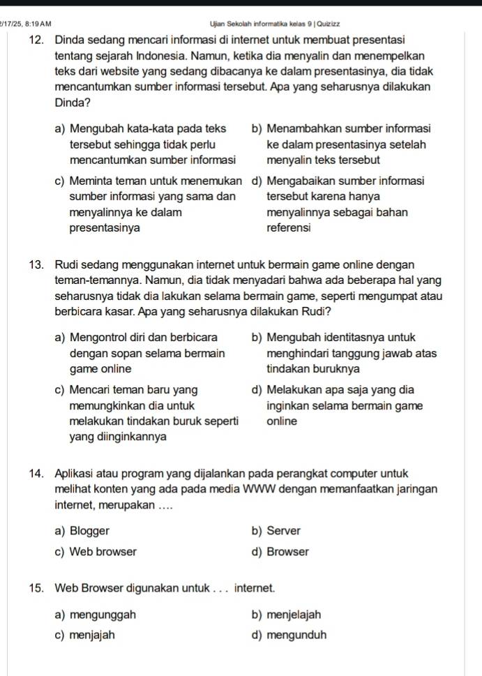 17/25, 8:19 AM Ujian Sekolah informatika kelas 9 | Quizizz
12. Dinda sedang mencari informasi di internet untuk membuat presentasi
tentang sejarah Indonesia. Namun, ketika dia menyalin dan menempelkan
teks dari website yang sedang dibacanya ke dalam presentasinya, dia tidak
mencantumkan sumber informasi tersebut. Apa yang seharusnya dilakukan
Dinda?
a) Mengubah kata-kata pada teks b) Menambahkan sumber informasi
tersebut sehingga tidak perlu ke dalam presentasinya setelah
mencantumkan sumber informasi menyalin teks tersebut
c) Meminta teman untuk menemukan d) Mengabaikan sumber informasi
sumber informasi yang sama dan tersebut karena hanya
menyalinnya ke dalam menyalinnya sebagai bahan
presentasinya referensi
13. Rudi sedang menggunakan internet untuk bermain game online dengan
teman-temannya. Namun, dia tidak menyadari bahwa ada beberapa hal yang
seharusnya tidak dia lakukan selama bermain game, seperti mengumpat atau
berbicara kasar. Apa yang seharusnya dilakukan Rudi?
a) Mengontrol diri dan berbicara b) Mengubah identitasnya untuk
dengan sopan selama bermain menghindari tanggung jawab atas
game online tindakan buruknya
c) Mencari teman baru yang d) Melakukan apa saja yang dia
memungkinkan dia untuk inginkan selama bermain game
melakukan tindakan buruk seperti online
yang diinginkannya
14. Aplikasi atau program yang dijalankan pada perangkat computer untuk
melihat konten yang ada pada media WWW dengan memanfaatkan jaringan
internet, merupakan ....
a) Blogger b) Server
c) Web browser d) Browser
15. Web Browser digunakan untuk . . . internet.
a) mengunggah b) menjelajah
c) menjajah d) mengunduh