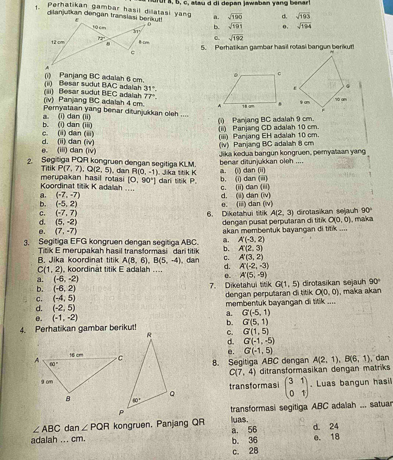 nu  r fa, b, c, atau d di depan jawaban yang benar!
1. Perhatikan gambar hasil dilatasi yang a. sqrt(190) d. sqrt(193)
b. sqrt(191) e. sqrt(194)
c. sqrt(192)
5. Perhatikan gambar hasil rotasi bangun berikut!
(i) Panjang BC adalah 6 cm.
(ii) Besar sudut BAC adalah 31°.
(iii) Besar sudut BEC adalah 77°.
(iv) Panjang BC adalah 4 cm. 
Pernyataan yang benar ditunjukkan oleh ....
a. (i) dan (ii)
b. (i) dan (iii) (i) Panjang BC adalah 9 cm.
C. (ii) dan (iii) (ii) Panjang CD adalah 10 cm.
d. (ii) dan (iv) (iii) Panjang EH adalah 10 cm.
e. (iii) dan (iv) (iv) Panjang BC adalah 8 cm
Jika kedua bangun kongruen, pernyataan yan
2. Segitiga PQR kongruen dengan segitiga KLM. benar ditunjukkan oleh ....
Titik P(7,7),Q(2,5) , dan R(0,-1). Jika titik K a. (i) dan (ii)
merupakan hasil rotasi [O,90°] dari titik P. b. (i) dan (iii)
Koordinat titik K adalah .... c. (ii) dan (iii)
a. (-7,-7) d. (ii) dan (iv)
b. (-5,2) e. (iii) dan (iv)
C. (-7,7) 6. Diketahui titik A(2,3) dirotasikan sejauh 90°
d. (5,-2) dengan pusat perputaran di titik O(0,0) , maka
e. (7,-7) akan membentuk bayangan di titik ....
3. Segitiga EFG kongruen dengan segitiga ABC. a. A'(-3,2)
Titik E merupakah hasil transformasi dari titik b. A'(2,3)
B. Jika koordinat titik A(8,6),B(5,-4) , dan C. A'(3,2)
C(1,2) , koordinat titik E adalah ....
d. A'(-2,-3)
a. (-6,-2)
e. A'(5,-9)
b. (-6,2) 7. Diketahui titik G(1,5) dirotasikan sejauh 90°
C. (-4,5) dengan perputaran di titik O(0,0) , maka akan
d. (-2,5) membentuk bayangan di titik ....
e. (-1,-2) a. G'(-5,1)
b. G'(5,1)
4. Perhatikan gambar berikut!
C. G'(1,5)
d. G'(-1,-5)
e. G'(-1,5)
8. Segitiga ABC dengan A(2,1),B(6,1) dan
C(7,4) ditransformasikan dengan matriks
transformasi beginpmatrix 3&1 0&1endpmatrix. Luas bangun hasil
transformasi segitiga ABC adalah ... satuan
∠ ABC dan ∠ PQR kongruen. Panjang QR luas.
a. 56 d. 24
adalah ... cm. b. 36
e. 18
c. 28