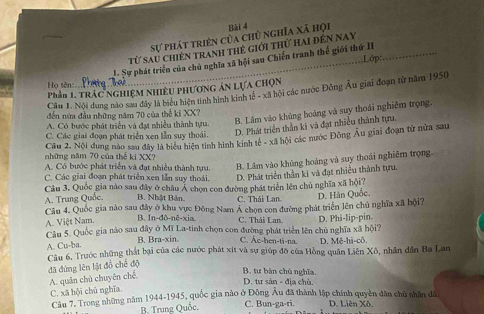sự phát triên của chủ nghĩa xã họi
từ sau chiến tranh thẻ giới thứ hai đến nay
Lớp
1. Sự phát triển của chủ nghĩa xã hội sau Chiến tranh thế giới thứ II
Họ tên:
Phần 1. TRÁC NGHiệM NHiềU PhƯơnG ÁN LựA CHọN
Câu 1. Nội dung nào sau đây là biểu hiện tình hình kinh tế - xã hội các nước Đông Âu giai đoạn từ năm 1950
đến nửa đầu những năm 70 của thế kỉ XX?
A. Có bước phát triển và đạt nhiều thành tựu. B. Lâm vào khủng hoảng và suy thoái nghiêm trọng.
C. Các giai đoạn phát triển xen lẫn suy thoái. D. Phát triển thần kì và đạt nhiều thành tựu.
Câu 2. Nội dung nào sau đây là biểu hiện tình hình kinh tế - xã hội các nước Đông Âu giai đoạn từ nửa sau
những năm 70 của thế kỉ XX?
A. Có bước phát triển và đạt nhiều thành tựu. B. Lâm vào khủng hoảng và suy thoái nghiêm trọng.
C. Các giai đoạn phát triển xen lẫn suy thoái. D. Phát triền thần kì và đạt nhiều thành tựu.
Câu 3. Quốc gia nào sau dây ở châu Á chọn con đường phát triển lên chủ nghĩa xã hội?
A. Trung Quốc. B. Nhật Bản. C. Thái Lan. D. Hàn Quốc.
Câu 4. Quốc gia nào sau đây ở khu vực Đông Nam Á chọn con đường phát triển lên chủ nghĩa xã hội?
A. Việt Nam. B. In-đô-nê-xia. C. Thái Lan. D. Phi-lip-pin.
Câu 5. Quốc gia nào sau dây ở Mĩ La-tinh chọn con đường phát triển lên chủ nghĩa xã hội?
A. Cu-ba. B. Bra-xin. C. Ác-hen-ti-na. D. Mê-hi-cô.
Câu 6. Trước những thất bại của các nước phát xít và sự giúp đỡ của Hồng quân Liên Xô, nhân dân Ba Lan
đã đứng lên lật đồ chế độ
A. quân chủ chuyên chế.
B. tư bản chủ nghĩa.
D. tư sản - địa chủ.
C. xã hội chủ nghĩa.
Câu 7. Trong những năm 1944-1945, quốc gia nào ở Đông Âu đã thành lập chính quyền dân chủ nhân dâ
B. Trung Quốc. C. Bun-ga-ri. D. Liên Xô.