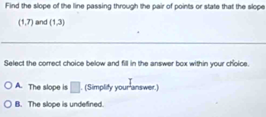 Find the slope of the line passing through the pair of points or state that the slope
(1,7) and (1,3)
Select the correct choice below and fill in the answer box within your choice.
A. The slope is □. (Simplify your answer.)
B. The slope is undefined.