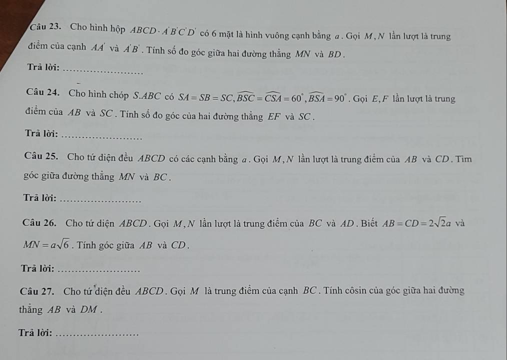 Cho hình hộp ABCD · A BC D' có 6 mặt là hình vuông cạnh bằng a. Gọi M, N lằn lượt là trung 
điểm của cạnh A.A' và A' B ' . Tính số đo góc giữa hai đường thẳng MN và BD. 
Trã lời:_ 
Câu 24. Cho hình chóp S. ABC có SA=SB=SC, widehat BSC=widehat CSA=60°, widehat BSA=90°. Gọi E, F lần lượt là trung 
điểm của AB và SC. Tính số đo góc của hai đường thẳng EF và SC. 
Trã lời:_ 
Câu 25. Cho tứ diện đều ABCD có các cạnh bằng a. Gọi M, N lần lượt là trung điểm của AB và CD. Tìm 
góc giữa đường thẳng MN và BC. 
Trả lời:_ 
Câu 26. Cho tứ diện ABCD. Gọi M, N lần lượt là trung điểm của BC và AD. Biết AB=CD=2sqrt(2)a và
MN=asqrt(6). Tính góc giữa AB và CD. 
Trả lời:_ 
Câu 27. Cho tứ diện đều ABCD. Gọi M là trung điểm của cạnh BC. Tính côsin của góc giữa hai đường 
thẳng AB và DM. 
Trả lời:_