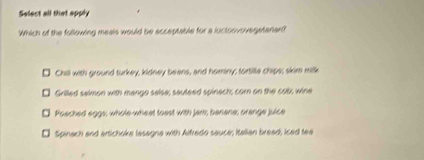 Select all that apply
Which of the following meais would be acceptable for a luctoovovegstarian?
a Chill with ground turkey, kidney beans, and hominy; tortille chipy, skim milk
Grilled salmon with mango salsa, sauteed spinach, corn on the cob, wine
Poached eggs, whole-wheat toast with jam banana, orange julce
Spinach and artichoke lasagna with Alfredo sauce, Italian bread; iced tea
