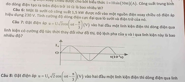 Day chiều được cho bởi biểu thức i=10sin (50π t)(A). Công suất trung bình
do dòng điện tạo ra trên điện trở 10 Ω là bao nhiêu W?
Câu 6: Một lò sưởi có công suất 1,5 kW được nối vào một nguồn điện xoay chiều có điện áp
hiệu dụng 230 V. Tính cường độ dòng điện cực đại qua lò sưởi và điện trở của nó.
Câu 7: Đặt điện áp u=Usqrt(2)cos (omega t- π /3 )(V) vào hai đầu một linh kiện điện thì dòng điện qua
linh kiện có cường độ tức thời thay đổi như đồ thị. Độ lệch pha của u và i qua linh kiện này là bao
nhiêu độ?
Câu 8: Đặt điện áp u=U_0sqrt(2)cos (omega t- π /3 )(V) vào hai đầu một linh kiện điện thì dòng điện qua linh