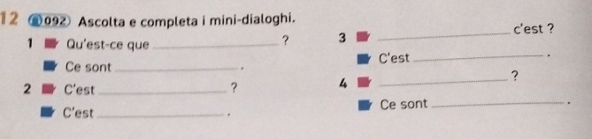 12 ⑥092 Ascolta e completa i mini-dialoghi. 
c'est ? 
? 3_ 
1 Qu'est-ce que _. 
C'est_ 
. 
Ce sont _? 
2 C'est _? 
4 
_ 
C'est _. Ce sont_ 
.