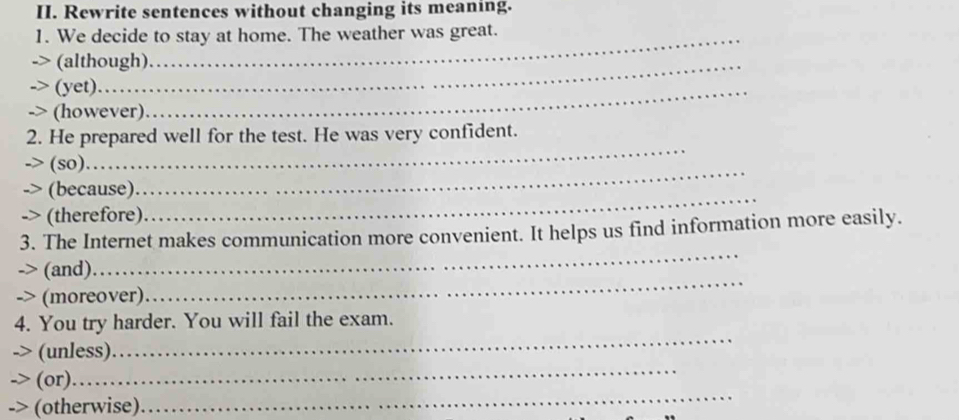 Rewrite sentences without changing its meaning. 
1. We decide to stay at home. The weather was great. 
(although). 
(yet)._ 
(however) 
_ 
2. He prepared well for the test. He was very confident. 
(so) 
(because) 
_ 
(therefore). 
_ 
3. The Internet makes communication more convenient. It helps us find information more easily. 
(and) 
_ 
-> (moreover) 
_ 
4. You try harder. You will fail the exam. 
_ 
(unless) 
_ 
_ 
(or).. 
(otherwise)