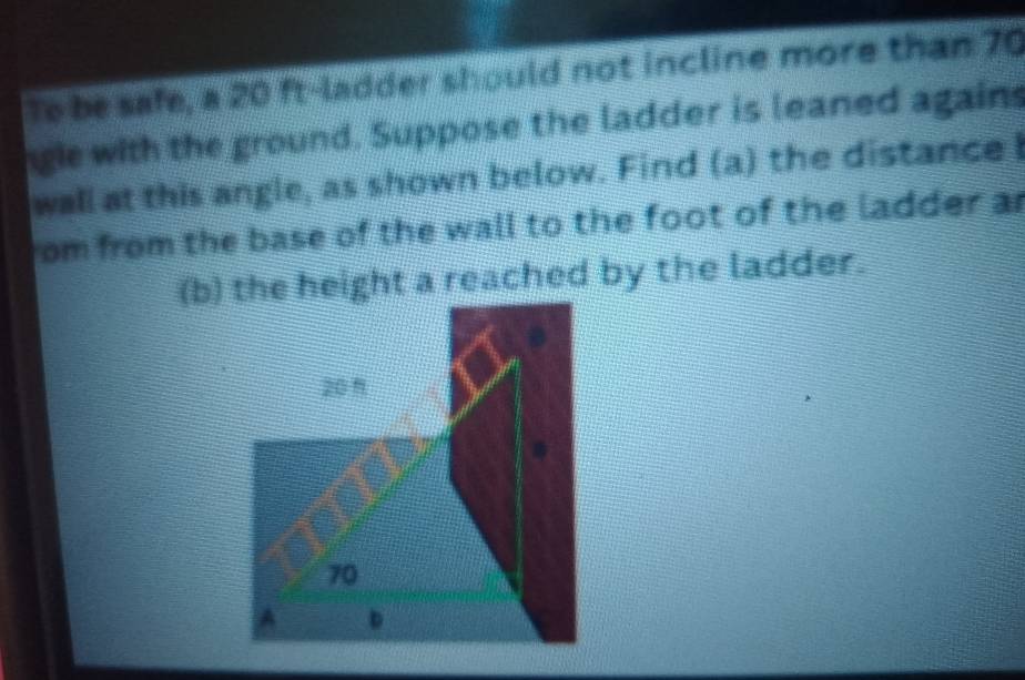 To be safe, a 20 ft -ladder should not incline more than 70
gie with the ground. Suppose the ladder is leaned again 
wall at this angle, as shown below. Find (a) the distance I 
rom from the base of the wall to the foot of the ladder ar 
(b) the height a reached by the ladder.
20 1
70
A D