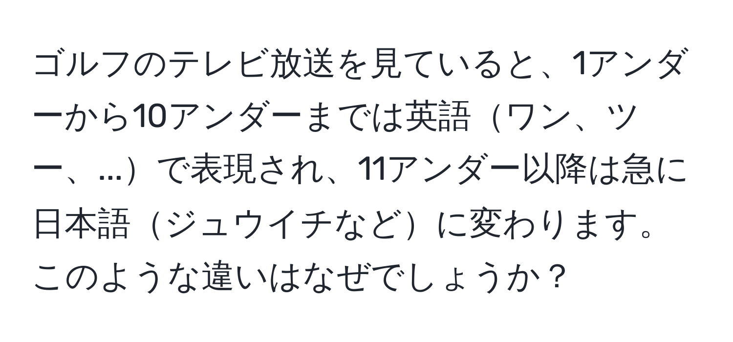 ゴルフのテレビ放送を見ていると、1アンダーから10アンダーまでは英語ワン、ツー、...で表現され、11アンダー以降は急に日本語ジュウイチなどに変わります。このような違いはなぜでしょうか？