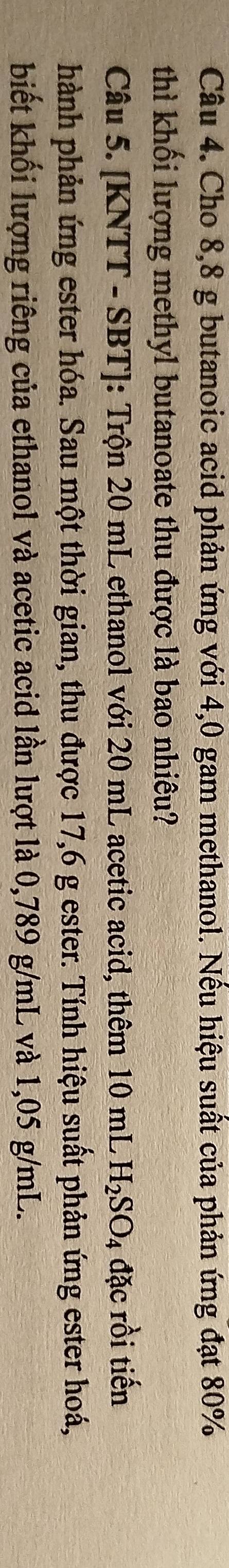 Cho 8,8 g butanoic acid phản ứng với 4,0 gam methanol. Nếu hiệu suất của phản ứng đạt 80%
thì khối lượng methyl butanoate thu được là bao nhiêu? 
Câu 5. [KNTT - SBT]: Trộn 20 mL ethanol với 20 mL acetic acid, thêm 10 mL H_2SO_4 đặc rồi tiến 
hành phản ứng ester hóa. Sau một thời gian, thu được 17,6 g ester. Tính hiệu suất phản ứng ester hoá, 
biết khối lượng riêng của ethanol và acetic acid lần lượt là 0,789 g/mL và 1,05 g/mL.