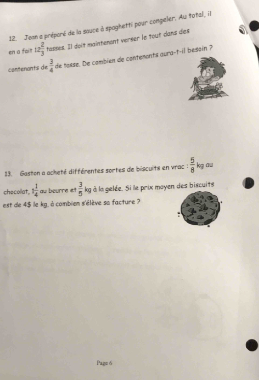 Jean a préparé de la sauce à spaghetti pour congeler. Au total, il 
en a fait 12 2/3  tasses. Il doit maintenant verser le tout dans des 
contenants de  3/4  de tasse. De combien de contenants aura-t-il besoin ? 
13. Gaston a acheté différentes sortes de biscuits en vrac :  5/8 kg au 
chocolat, 1 1/4  au beurre et  3/5  kg à la gelée. Si le prix moyen des biscuits 
est de 4$ le kg, à combien s'élève sa facture ? 
Page 6