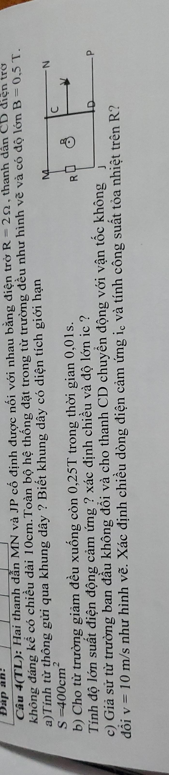 Đàp an: 
Câu 4(TL): Hai thanh dẫn MN và JP cố định được nối với nhau bằng điện trở R=2Omega , thanh dân CD điện trở 
không đáng kể có chiều dài 10cm.Toàn bộ hệ thống đặt trong từ trường đều như hình vẽ và có độ lớn B=0,5T. 
a)Tính từ thông gửi qua khung dây ? Biết khung dây có diện tích giới hạn
S=400cm^2
b) Cho từ trường giảm đều xuống còn 0,25T trong thời gian 0,01s. 
Tính độ lớn suất điện động cảm ứng ? xác định chiều và độ lớn ic ? 
c) Giả sử từ trường ban đầu không đổi và cho thanh CD chuyển động với vận tốc không 
đồi v=10m/s như hình vẽ. Xác định chiều dòng điện cảm ứng i。 và tính công suất tỏa nhiệt trên R?
