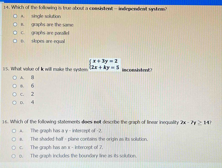 Which of the following is true about a consistent - independent system?
A. single solution
B. graphs are the same
c. graphs are parallel
D. slopes are equal
15. What value of k will make the system beginarrayl x+3y=2 2x+ky=5endarray. inconsistent?
A. 8
B. 6
c. 2
D. 4
16. Which of the following statements does not describe the graph of linear inequality 2x-7y≥ 14 ?
A. The graph has a y - intercept of -2.
B. The shaded half - plane contains the origin as its solution.
c. The graph has an x - intercept of 7.
D. The graph includes the boundary line as its solution.