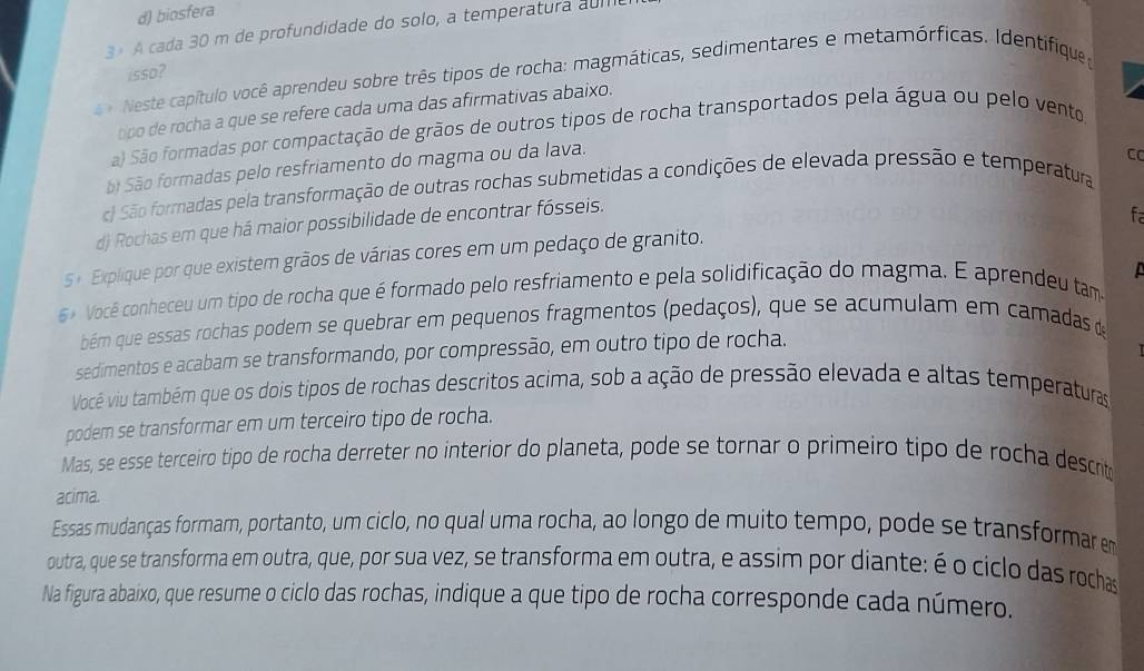 d) biosfera
3  A cada 30 m de profundidade do solo, a temperatura al
isso?
Neste capítulo você aprendeu sobre três tipos de rocha: magmáticas, sedimentares e metamórficas. Identifique 
ppo de rocha a que se refere cada uma das afirmativas abaixo.
a) São formadas por compactação de grãos de outros tipos de rocha transportados pela água ou pelo vento
Sãi São formadas pelo resfriamento do magma ou da lava.
C
c) São formadas pela transformação de outras rochas submetidas a condições de elevada pressão e temperatura
d) Rochas em que há maior possibilidade de encontrar fósseis.
fa
5 + Explique por que existem grãos de várias cores em um pedaço de granito.
  
Você conheceu um tipo de rocha que é formado pelo resfriamento e pela solidificação do magma. E aprendeu tam
bém que essas rochas podem se quebrar em pequenos fragmentos (pedaços), que se acumulam em camadas de
sedimentos e acabam se transformando, por compressão, em outro tipo de rocha.
Você viu também que os dois tipos de rochas descritos acima, sob a ação de pressão elevada e altas temperaturas
podem se transformar em um terceiro tipo de rocha.
Mas, se esse terceiro tipo de rocha derreter no interior do planeta, pode se tornar o primeiro tipo de rocha descrit
acima.
Essas mudanças formam, portanto, um ciclo, no qual uma rocha, ao longo de muito tempo, pode se transformar e
outra, que se transforma em outra, que, por sua vez, se transforma em outra, e assim por diante: é o ciclo das rochas
Na figura abaixo, que resume o ciclo das rochas, indique a que tipo de rocha corresponde cada número.