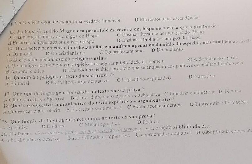 β Ela se encarregou de expor uma verdade imutávell D Ela tomou uma ascendência
13. Ao Papa Gregório Magno era permitido escrever a um bispo uma carta que o proibia de:
A Ensinar gramática aos amigos do Bispo C Ensinar literatura aos amigos do Bispo
B Ensina a religião aos amigos do bispo D Ensinar a bíblia aos amigos do Bispo
14. O carácter pernicioso da religião não se manifesta apenas no domínio do espírito, mas também ao nivel:
A Da moral B Do cristianismo C Do protestantismo D Do budismo
15 O carácter pernicioso da religião ensina:
A Um código de ético pouco propício a assegurar a felicidade do homem C A dominar o espírito
B A moral e ética D Um código de éfica propício que se enquadra aos padrões de aceitabilidade social
16. Quanto à tipologia, o texto da sua prova é:
A Editorial B Expositivo-argumentativo C Expositivo-explicativo D Narrativo
17. Que tipo de linguagem foi usada no texto da sua prova ?
A Clara, directa e objectiva B Clara, directa e subjectiva e subjectiva C Literária e objectiva D Técnica
18.Qual é o objectivo comunicativo do texto expositivo - argumentativo?
A Convencer o alocutário B Expressar sentimentos C Expor acontecimentos D Transmitir informações
9. Que função da linguagem predomina no texto da sua prova?
A Apelativa Enfática C Metalinguística D Poética
20. Na frase « Considero-a como um mol nascido do terror gu e, a oração sublinhada é..
A subordinada concessiva B subordinada comparativa C coordenada copulativa D subordinada consecutia