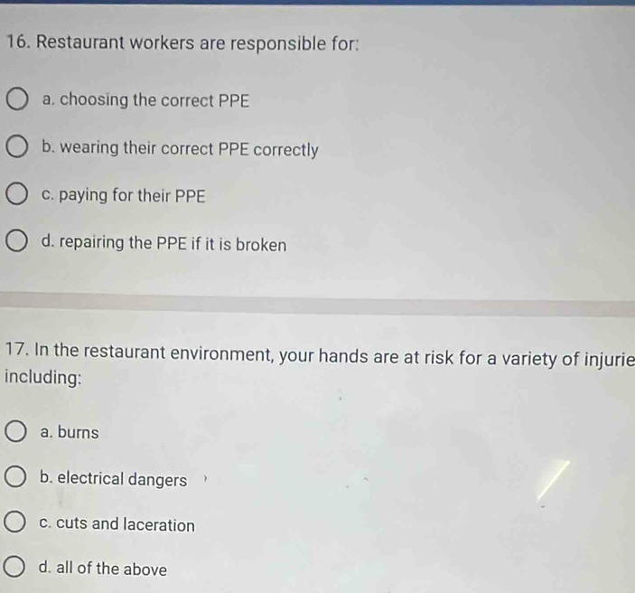 Restaurant workers are responsible for:
a. choosing the correct PPE
b. wearing their correct PPE correctly
c. paying for their PPE
d. repairing the PPE if it is broken
17. In the restaurant environment, your hands are at risk for a variety of injurie
including:
a. burns
b. electrical dangers
c. cuts and laceration
d. all of the above