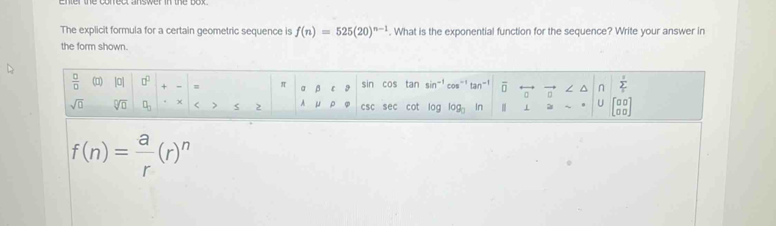 The explicit formula for a certain geometric sequence is f(n)=525(20)^n-1. What is the exponential function for the sequence? Write your answer in 
the form shown.
 □ /□   () [0| □^(□) + = sin cos tan sin^(-1)cos^(-1)tan^(-1) overline □  a / ^ n sumlimits _isumlimits _0
π a 9
sqrt(□ ) sqrt[□](□ ) × < > 2 A CSC sec cot log _□  1 = U beginbmatrix □ □  □ □ endbmatrix
f(n)= a/r (r)^n