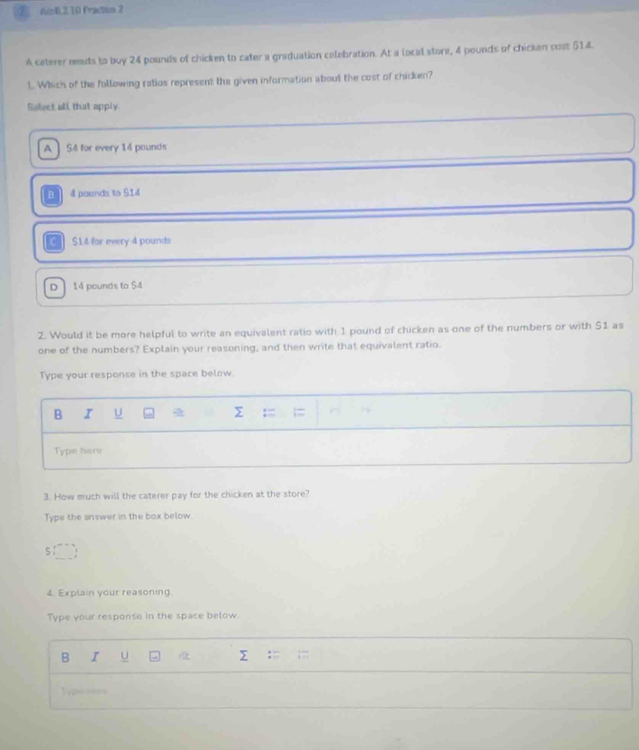6c0.2.10 Praction 2
A caterer neads to buy 24 pounds of chicken to cater a graduation celebration. At a local store, 4 pounds of chicken cost $14.
l. Which of the following ratios represent the given information about the cost of chicken?
Select all that apply
A $4 for every 14 pounds
4 pounds to $14
$14 for every 4 pounds
D 14 pounds to $4
2. Would it be more helpful to write an equivalent ratio with 1 pound of chicken as one of the numbers or with $1 as
one of the numbers? Explain your reasoning, and then write that equivalent ratio.
Type your response in the space below.
B I U a
Type here
3. How much will the caterer pay for the chicken at the store?
Type the answer in the box below.
5
4. Explain your reasoning
Type your response in the space below.
B I u Σ
e= __