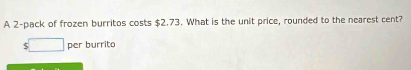 A 2 -pack of frozen burritos costs $2.73. What is the unit price, rounded to the nearest cent?
$□ per burrito