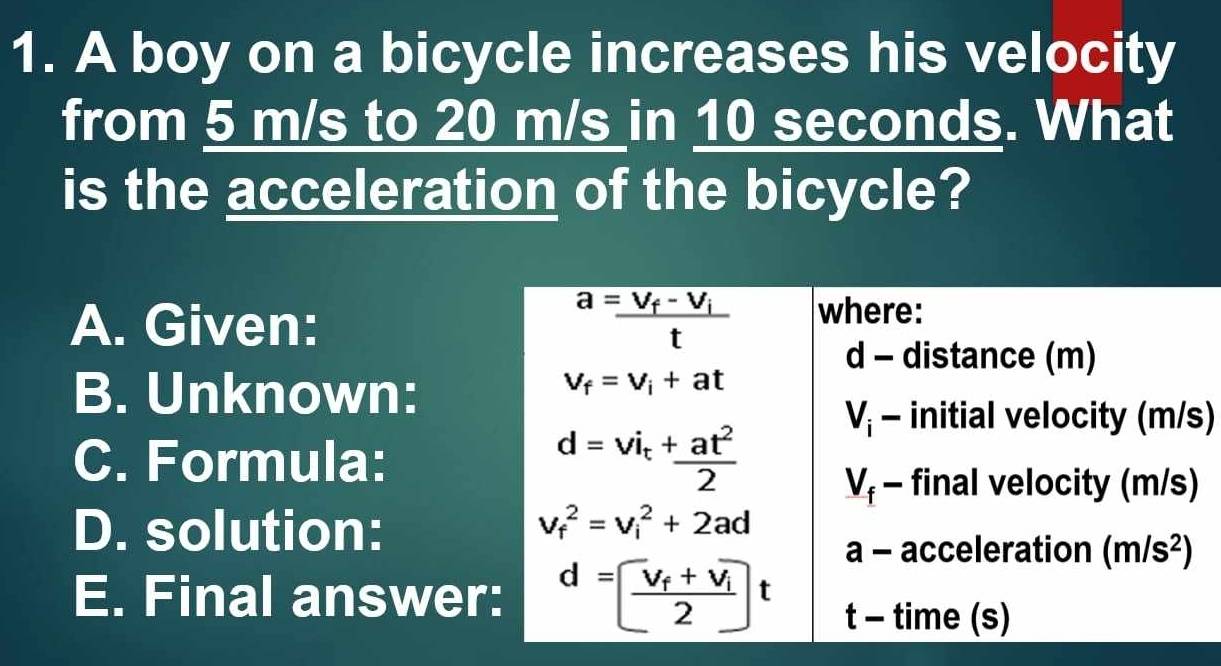 A boy on a bicycle increases his velocity
from 5 m/s to 20 m/s in 10 seconds. What
is the acceleration of the bicycle?
A. Given:
B. Unknown:
s)
C. Formula:
D. solution:
E. Final answe