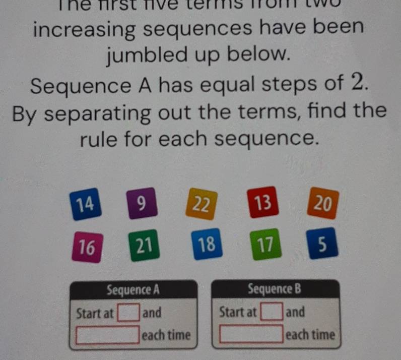 Te frst lve temms from two 
increasing sequences have been 
jumbled up below. 
Sequence A has equal steps of 2. 
By separating out the terms, find the 
rule for each sequence.
14 9 22 13 20
16 21 18 17 5
Sequence A Sequence B 
Start at and Start at and 
each time each time