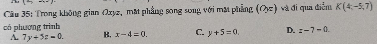 Trong không gian Oxyz, mặt phẳng song song với mặt phẳng (Oyz) và đi qua điểm K(4;-5;7)
có phương trình
C.
A. 7y+5z=0.
B. x-4=0. y+5=0.
D. z-7=0.