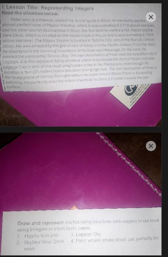 Lesson Title: Representing Integers 
Read the situation below. 
Peter who is a traveler, visited the tourist spots in Bicol. He wented to see the 
almost perfect cone of Mayon Volcano, which is approximately 8,077 ft above sea level, 
and the other tourist destinations in Bicol. The first spothe visited is the Mayon Skylim 
View Deck, which is loceted on the eestern side of Mayon and is approximately2,700f 
above sea leve!. The Mayon Skyline is looated in Tabaco City, one of the four (4) citiesin 
Albey. He was amazed by the grand view of Albay and the Pacific Ocean. From the desk, 
he clearly sees the towering mountains of Malineo and Masaraga. On the east, he 
viewed the panoramic Tabeco Bay. The next destination of Pater was the beautiful city of 
Legazpi. It is the capital of Albay province which is located at the foct of Mayon volcaro. 
Legazp) City is one of the most progressiveoities in the Philippines, even though its 
location is two (2) meters below sea level during high tide. The last destination of Peter is 
the lovely place of Donsol Sorsogon where he experienced Whele Shark or Butanding 
watching. He perfectly sees the whale snarks as he dives 2.5 meters below the see 
surface. 
` 
Draw and represent the following locations with respect to sea level 
using integers in short bond paper. 
1. Mayon Volcano 3. Legazpi City 
2. Skyline View Deck 4. Point where whale shark can perfectly be 
seen
