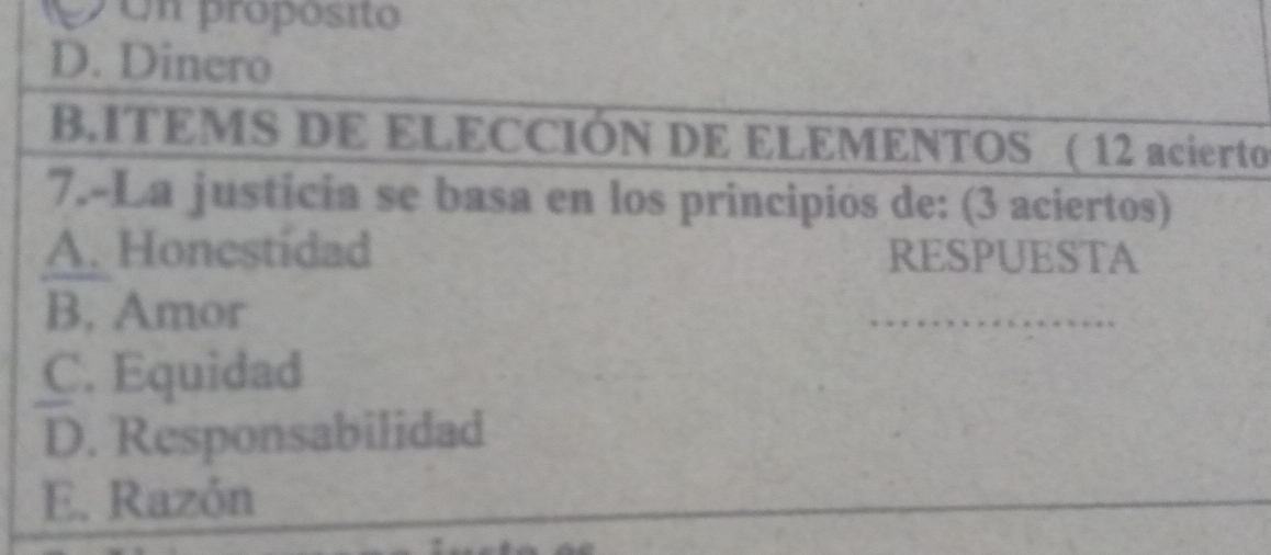 pon propósito
D. Dinero
BITEMS DE ELECCIÓN DE ELEMENTOS ( 12 acierto
7.-La justicia se basa en los principios de: (3 aciertos)
A. Honestidad RESPUESTA
B. Amor
_
C. Equidad
D. Responsabilidad
E. Razón