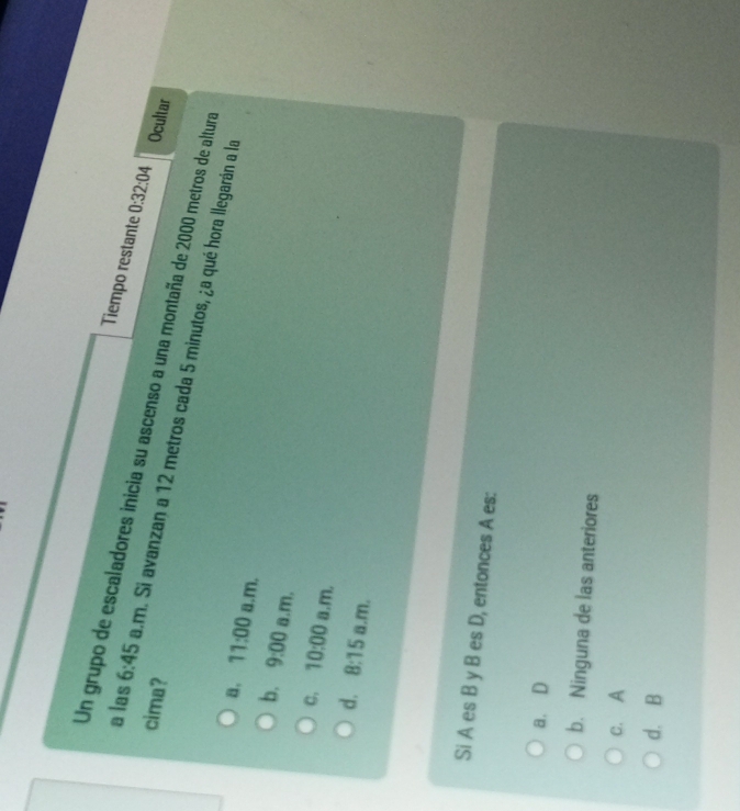 Tiempo restante 0:32:04 
Un grupo de escaladores inicia su ascenso a una montaña de 2000 metros de altura
cima? Ocultar
a las 6:45 a.m. Si avanzan a 12 metros cada 5 minutos, ¿a qué hora llegarán a la
a, 11:00 a.m.
b. 9:00 a.m.
C. 10:00 a.m.
d. 8:15 a.m.
Si A es B y B es D, entonces A es:
a. D
b. Ninguna de las anteriores
c. A
d. B
