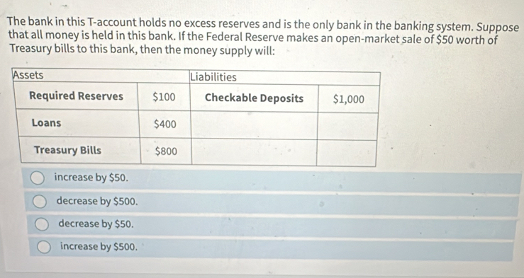 The bank in this T-account holds no excess reserves and is the only bank in the banking system. Suppose
that all money is held in this bank. If the Federal Reserve makes an open-market sale of $50 worth of
Treasury bills to this bank, then the money supply will:
increase by $50.
decrease by $500.
decrease by $50.
increase by $500.