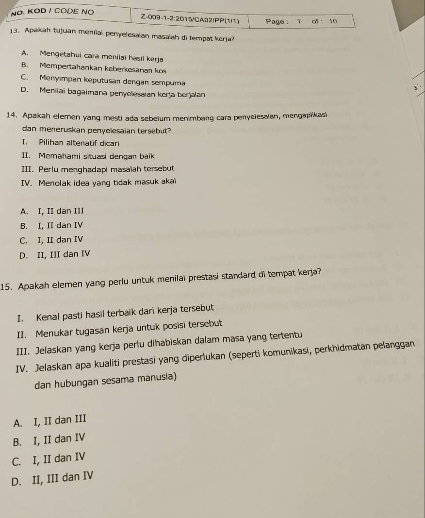 alah di tempat kerja?
A. Mengetahui cara menilai hasil kerja
B. Mempertahankan keberkesanan kos
C. Menyimpan keputusan dengan sempurna
D. Menilai bagaimana penyelesaian kerja berjalan
14. Apakah elemen yang mesti ada sebelum menimbang cara penyelesaian, mengaplikasi
dan meneruskan penyelesaian tersebut?
I. Pilihan altenatif dicari
II. Memahami situasi dengan baik
III. Perlu menghadapi masalah tersebut
IV. Menolak idea yang tidak masuk akal
A. I, II dan III
B. I, II dan IV
C. I, II dan IV
D. II, III dan IV
15. Apakah elemen yang perlu untuk menilai prestasi standard di tempat kerja?
I. Kenal pasti hasil terbaik dari kerja tersebut
II. Menukar tugasan kerja untuk posisi tersebut
III. Jelaskan yang kerja perlu dihabiskan dalam masa yang tertentu
IV. Jelaskan apa kualiti prestasi yang diperlukan (seperti komunikasi, perkhidmatan pelanggan
dan hubungan sesama manusia)
A. I, II dan III
B. I, II dan IV
C. I, II dan IV
D. II, III dan IV