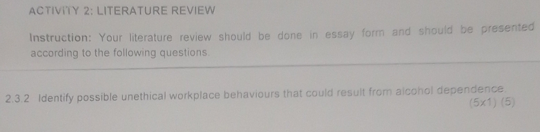 ACTIVITY 2: LITERATURE REVIEW 
Instruction: Your literature review should be done in essay form and should be presented 
according to the following questions. 
2.3.2 Identify possible unethical workplace behaviours that could result from alcohol dependence.
(5* 1)(5)