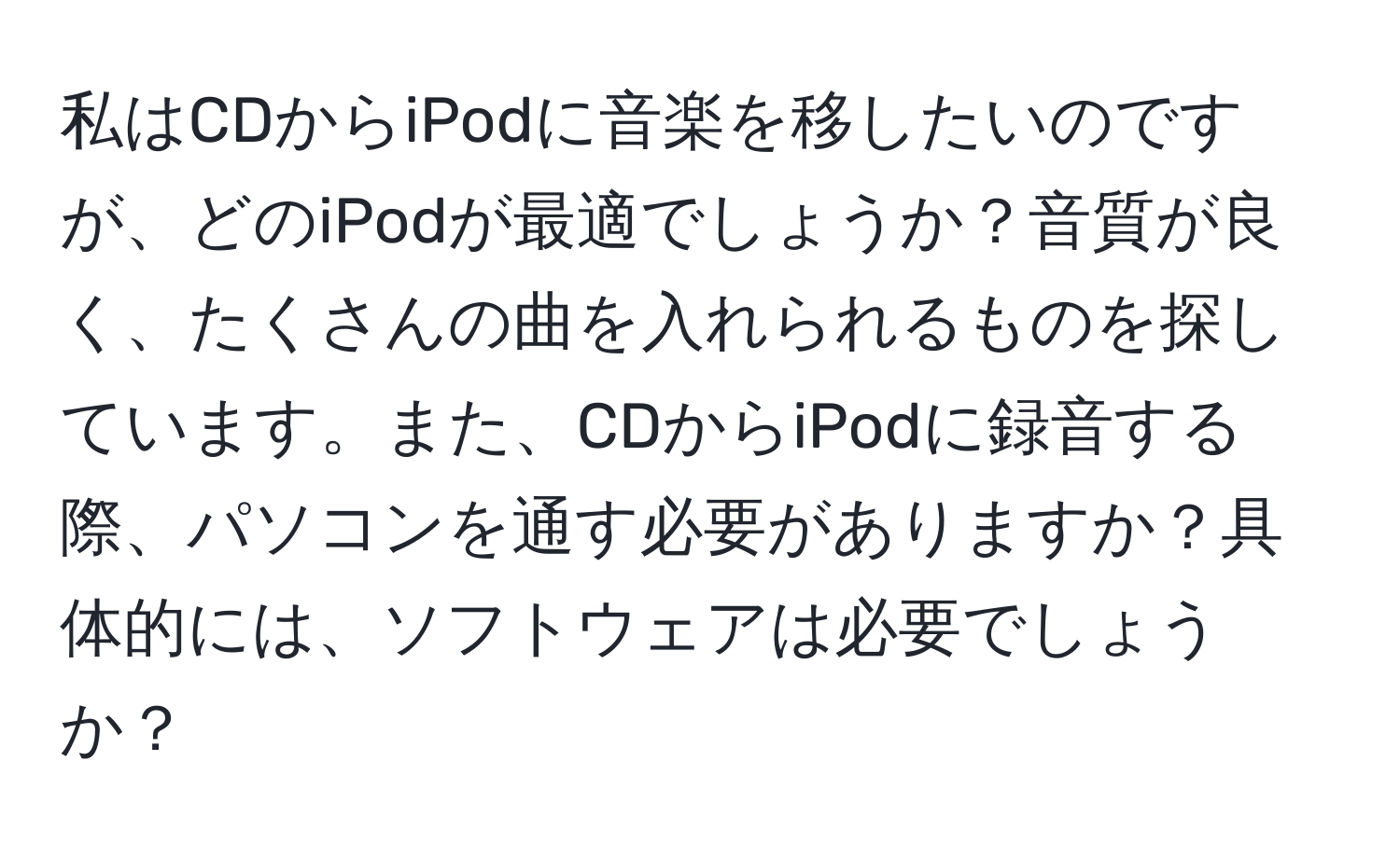 私はCDからiPodに音楽を移したいのですが、どのiPodが最適でしょうか？音質が良く、たくさんの曲を入れられるものを探しています。また、CDからiPodに録音する際、パソコンを通す必要がありますか？具体的には、ソフトウェアは必要でしょうか？