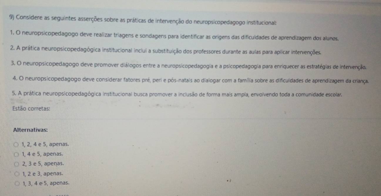 Consídere as seguintes asserções sobre as práticas de intervenção do neuropsicopedagogo institucional:
1, O neuropsicopedagogo deve realizar triagens e sondagens para identificar as orígens das dificuldades de aprendizagem dos alunos,
2. A prática neuropsicopedagógica institucional inclui a substituição dos professores durante as aulas para aplicar intervenções.
3. O neuropsicopedagogo deve promover diálogos entre a neuropsicopedagogia e a psicopedagogía para enriquecer as estratégias de intervenção.
4. O neuropsicopedagogo deve considerar fatores pré, peri e pós-natais ao dialogar com a família sobre as dificuldades de aprendizagem da criança.
5. A prática neuropsicopedagógica institucional busca promover a inclusão de forma mais ampía, envolvendo toda a comunidade escolar.
Estão corretas:
Alternativas:
1, 2, 4 e 5, apenas.
1, 4 e 5, apenas.
2, 3 e 5, apenas.
1, 2 e 3, apenas.
1, 3, 4 e 5, apenas.