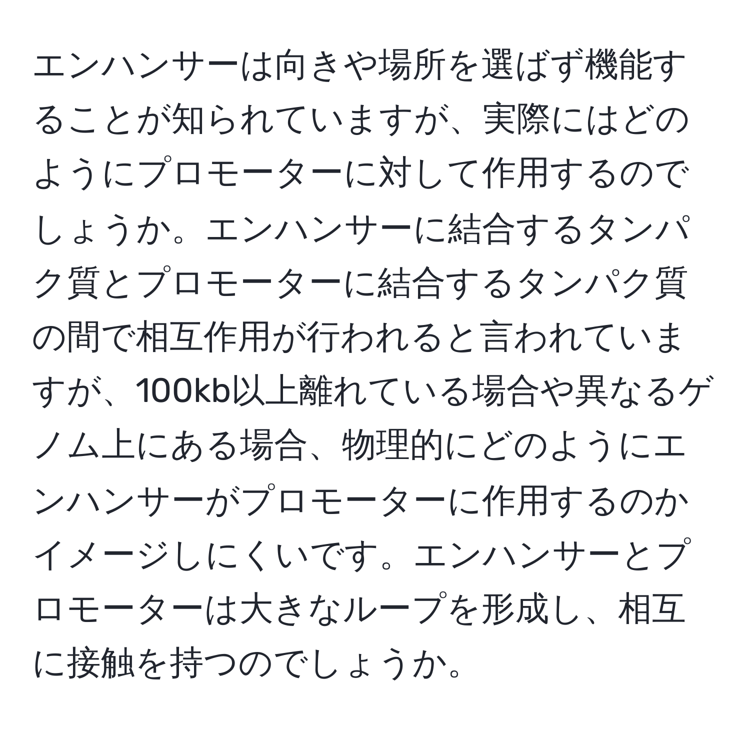 エンハンサーは向きや場所を選ばず機能することが知られていますが、実際にはどのようにプロモーターに対して作用するのでしょうか。エンハンサーに結合するタンパク質とプロモーターに結合するタンパク質の間で相互作用が行われると言われていますが、100kb以上離れている場合や異なるゲノム上にある場合、物理的にどのようにエンハンサーがプロモーターに作用するのかイメージしにくいです。エンハンサーとプロモーターは大きなループを形成し、相互に接触を持つのでしょうか。