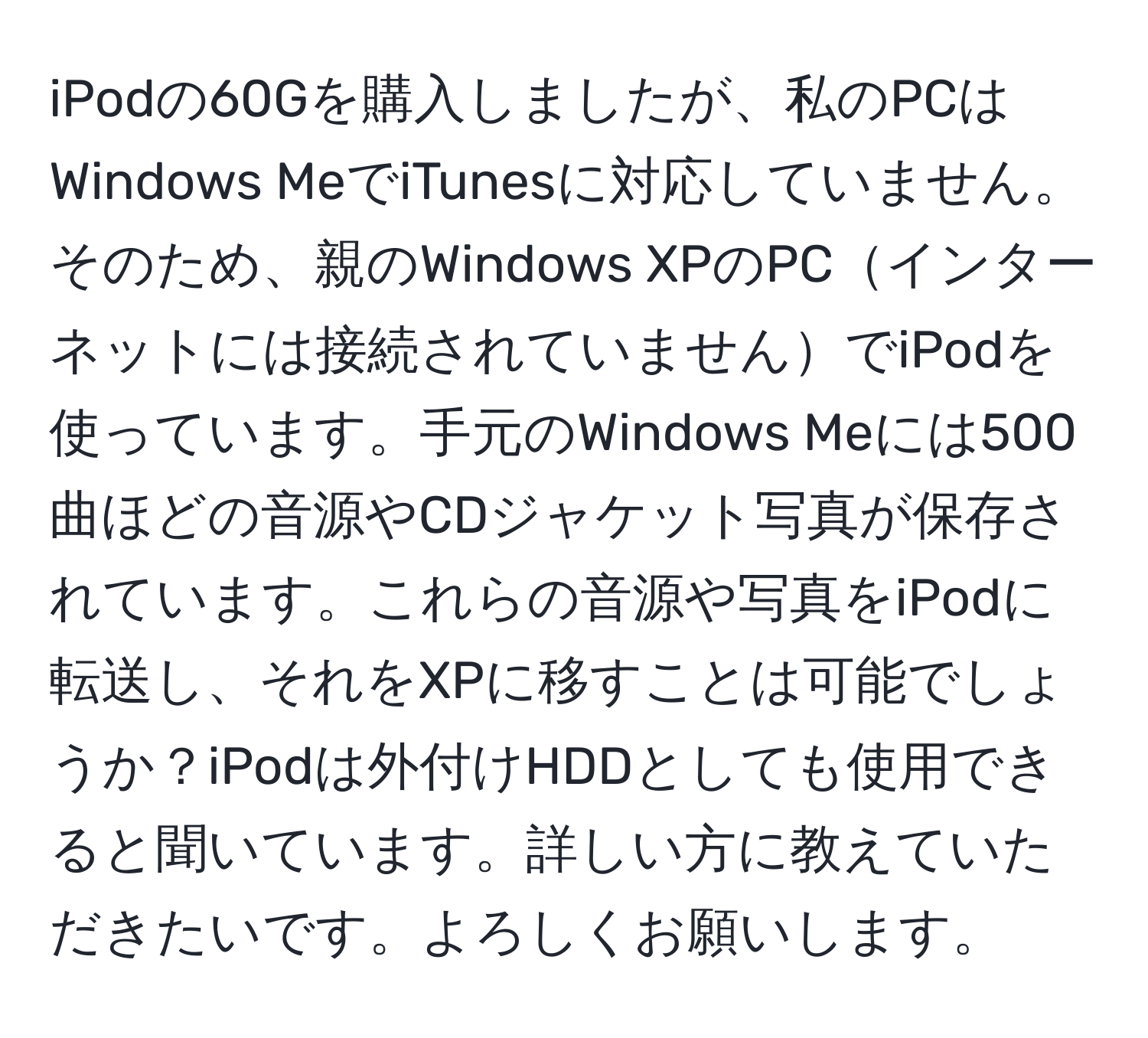 iPodの60Gを購入しましたが、私のPCはWindows MeでiTunesに対応していません。そのため、親のWindows XPのPCインターネットには接続されていませんでiPodを使っています。手元のWindows Meには500曲ほどの音源やCDジャケット写真が保存されています。これらの音源や写真をiPodに転送し、それをXPに移すことは可能でしょうか？iPodは外付けHDDとしても使用できると聞いています。詳しい方に教えていただきたいです。よろしくお願いします。