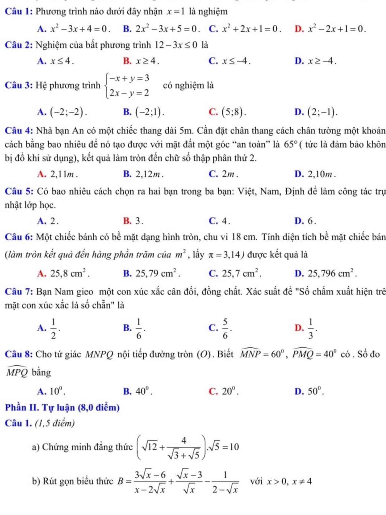 Phương trình nào dưới đây nhận x=1 là nghiệm
A. x^2-3x+4=0. B. 2x^2-3x+5=0 C. x^2+2x+1=0. D. x^2-2x+1=0.
Câu 2: Nghiệm của bất phương trình 12-3x≤ 0 là
A. x≤ 4. B. x≥ 4. C. x≤ -4. D. x≥ -4.
Câu 3: Hệ phương trình beginarrayl -x+y=3 2x-y=2endarray. có nghiệm là
A. (-2;-2). B. (-2;1). C. (5;8). D. (2;-1).
Câu 4: Nhà bạn An có một chiếc thang dài 5m. Cần đặt chân thang cách chân tường một khoản
cách bằng bao nhiêu đề nó tạo được với mặt đất một góc “an toàn” là 65° ( tức là đảm bảo khôn
bị đổ khi sử dụng), kết quả làm tròn đến chữ số thập phân thứ 2.
A. 2,11m . B. 2,12m . C. 2m . D. 2,10m .
Câu 5: Có bao nhiêu cách chọn ra hai bạn trong ba bạn: Việt, Nam, Định để làm công tác trự
nhật lớp học.
A. 2. B. 3 . C. 4. D. 6 .
Câu 6: Một chiếc bánh có bề mặt dạng hình tròn, chu vi 18 cm. Tính diện tích bề mặt chiếc bán
(làm tròn kết quả đến hàng phần trăm của m^2 , lấy π =3,14) được kết quả là
A. 25,8cm^2. B. 25,79cm^2. C. 25,7cm^2. D. 25,796cm^2.
Câu 7: Bạn Nam gieo một con xúc xắc cân đối, đồng chất. Xác suất đề "Số chấm xuất hiện trê
mặt con xúc xắc là số chẵn" là
A.  1/2 .  1/6 ·   5/6 .  1/3 .
B.
C.
D.
Câu 8: Cho tứ giác MNPQ nội tiếp đường tròn (O). Biết widehat MNP=60^0,widehat PMQ=40^0 có . Số đo
widehat MPQ bằng
A. 10^0. B. 40^0. C. 20^0. D. 50°.
Phần II. Tự luận (8,0 điểm)
Câu 1. (1,5 điểm)
a) Chứng minh đẳng thức (sqrt(12)+ 4/sqrt(3)+sqrt(5) ).sqrt(5)=10
b) Rút gọn biểu thức B= (3sqrt(x)-6)/x-2sqrt(x) + (sqrt(x)-3)/sqrt(x) - 1/2-sqrt(x)  với x>0,x!= 4