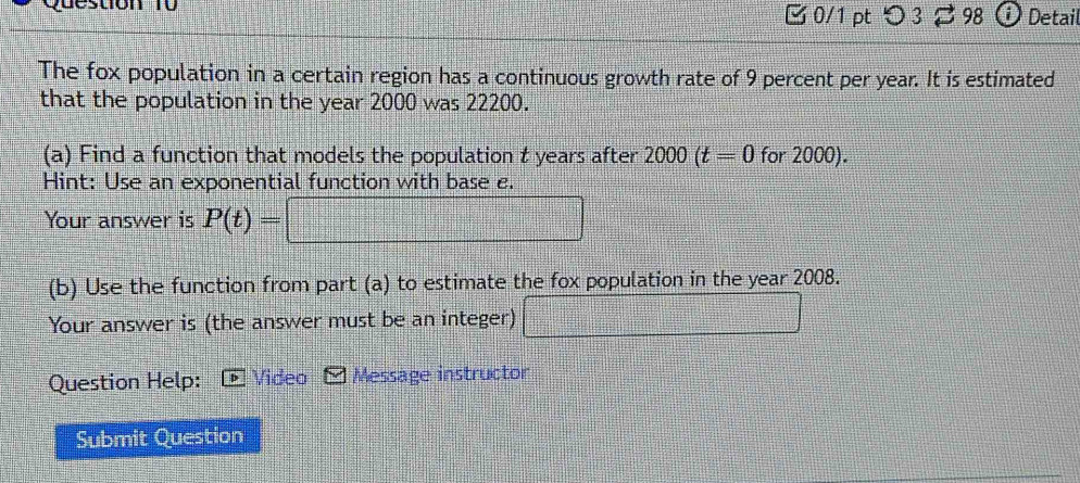 desuon to 0/1 pt つ 3 98 Detail 
The fox population in a certain region has a continuous growth rate of 9 percent per year. It is estimated 
that the population in the year 2000 was 22200. 
(a) Find a function that models the population t years after 2000(t=0 for 2000). 
Hint: Use an exponential function with base e. 
Your answer is P(t)=
(b) Use the function from part (a) to estimate the fox population in the year 2008. 
Your answer is (the answer must be an integer) 
Question Help: Video Message instructor 
Submit Question