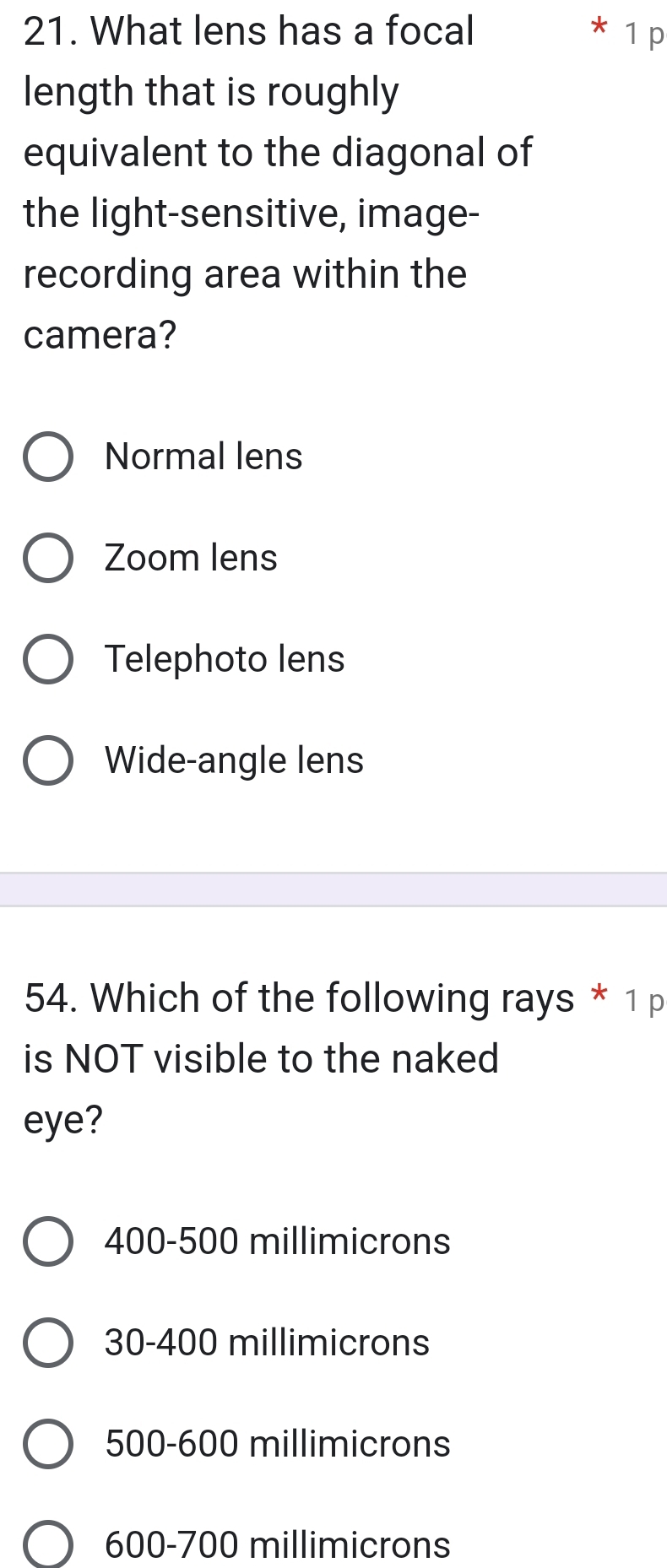 What lens has a focal 1 p
length that is roughly
equivalent to the diagonal of
the light-sensitive, image-
recording area within the
camera?
Normal lens
Zoom lens
Telephoto lens
Wide-angle lens
54. Which of the following rays * 1 p
is NOT visible to the naked
eye?
400-500 millimicrons
30-400 millimicrons
500-600 millimicrons
600-700 millimicrons