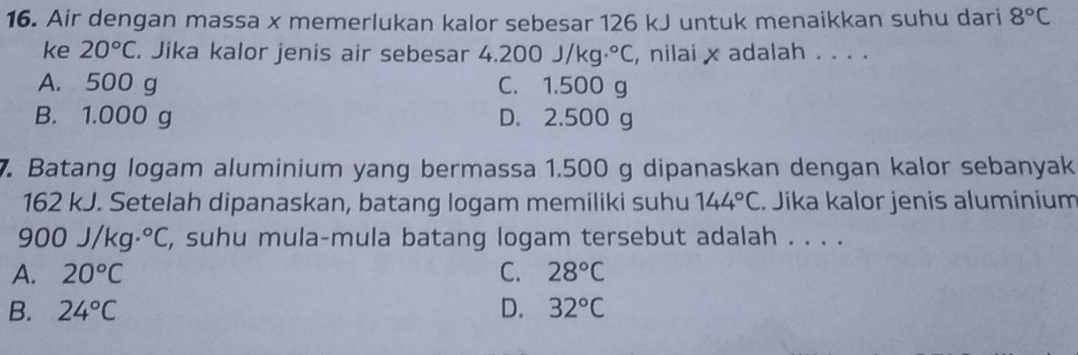 Air dengan massa x memerlukan kalor sebesar 126 kJ untuk menaikkan suhu dari 8°C
ke 20°C. Jika kalor jenis air sebesar 4 .200J/kg.^circ C , nilai x adalah . . . .
A. 500 g C. 1.500 g
B. 1.000 g D. 2.500 g
7. Batang logam aluminium yang bermassa 1.500 g dipanaskan dengan kalor sebanyak
162 kJ. Setelah dipanaskan, batang logam memiliki suhu 144°C. Jika kalor jenis aluminium
900J/kg·°C , suhu mula-mula batang logam tersebut adalah . . . .
A. 20°C C. 28°C
B. 24°C D. 32°C