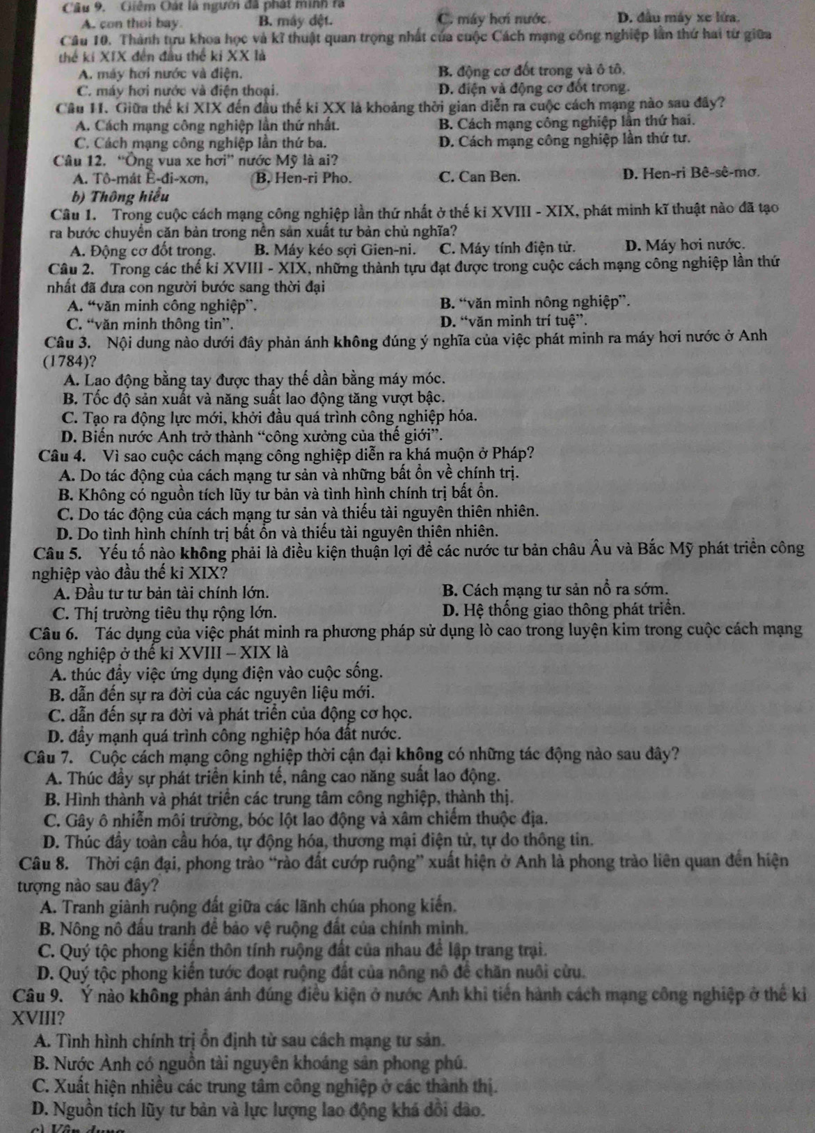 Giêm Oát là người đã phát minh rà
A. con thoi bay. B. máy dệt. C. máy hơi nước D. đầu máy xe lửa.
Câu 10. Thành tựu khoa học và kĩ thuật quan trọng nhất của cuộc Cách mạng công nghiệp lần thứ hai từ giữa
thế ki XIX đến đầu thể ki XX là
A. máy hơi nước và điện. B. động cơ đốt trong và ô tô,
C. máy hợi nước và điện thoại. D. điện và động cơ đốt trong.
Câu 11. Giữa thể kỉ XIX đến đầu thế ki XX là khoảng thời gian diễn ra cuộc cách mạng nào sau đây?
A. Cách mạng công nghiệp lần thứ nhất. B. Cách mạng công nghiệp lần thứ hai.
C. Cách mạng công nghiệp lần thứ ba. D. Cách mạng công nghiệp lần thứ tư.
Câu 12. “Ông vua xe hơi” nước Mỹ là ai?
A. Tô-mát Ê-đi-xơn, B. Hen-ri Pho. C. Can Ben. D. Hen-ri Bê-sê-mơ.
b) Thông hiểu
Câu 1. Trong cuộc cách mạng công nghiệp lần thứ nhất ở thế kỉ XVIII - XIX, phát minh kĩ thuật nào đã tạo
ra bước chuyền căn bản trong nền sản xuất tư bản chủ nghĩa?
A. Động cơ đốt trong. B. Máy kéo sợi Gien-ni. C. Máy tính điện tử. D. Máy hơi nước.
Câu 2.  Trong các thế ki XVIII - XIX, những thành tựu đạt được trong cuộc cách mạng công nghiệp lần thứ
nhất đã đưa con người bước sang thời đại
A. “văn minh công nghiệp”. B. “văn mình nông nghiệp”.
C. “văn minh thông tin”. D. “văn minh trí tuệ”.
Câu 3. Nội dung nào dưới đây phản ánh không đúng ý nghĩa của việc phát minh ra máy hơi nước ở Anh
(1784)?
A. Lạo động bằng tay được thay thế dần bằng máy móc.
B. Tốc độ sản xuất và năng suất lao động tăng vượt bậc.
C. Tạo ra động lực mới, khởi đầu quá trình công nghiệp hóa.
D. Biến nước Anh trở thành “công xưởng của thế giới”.
Câu 4. Vì sao cuộc cách mạng công nghiệp diễn ra khá muộn ở Pháp?
A. Do tác động của cách mạng tư sản và những bất ổn về chính trị.
B. Không có nguồn tích lũy tư bản và tình hình chính trị bất ổn.
C. Do tác động của cách mạng tư sản và thiếu tài nguyên thiên nhiên.
D. Do tình hình chính trị bất ổn và thiếu tài nguyên thiên nhiên.
Câu 5. Yếu tố nào không phải là điều kiện thuận lợi đề các nước tư bản châu Âu và Bắc Mỹ phát triển công
nghiệp vào đầu thế ki XIX?
A. Đầu tư tư bản tài chính lớn.  B. Cách mạng tư sản nổ ra sớm.
C. Thị trường tiêu thụ rộng lớn.  D. Hệ thống giao thông phát triển.
Câu 6. Tác dụng của việc phát minh ra phương pháp sử dụng lò cao trong luyện kim trong cuộc cách mạng
công nghiệp ở thế kỉ XVIII - XIX là
A. thúc đầy việc ứng dụng điện vào cuộc sống.
B. dẫn đến sự ra đời của các nguyên liệu mới.
C. dẫn đến sự ra đời và phát triển của động cơ học.
D. đầy mạnh quá trình công nghiệp hóa đất nước.
Câu 7. Cuộc cách mạng công nghiệp thời cận đại không có những tác động nào sau đây?
A. Thúc đầy sự phát triển kinh tế, nâng cao năng suất lao động.
B. Hình thành và phát triển các trung tâm công nghiệp, thành thị.
C. Gây ô nhiễn môi trường, bóc lột lao động và xâm chiếm thuộc địa.
D. Thúc đầy toàn cầu hóa, tự động hóa, thương mại điện tử, tự do thông tin.
Câu 8. Thời cận đại, phong trào “rào đất cướp ruộng” xuất hiện ở Anh là phong trào liên quan đến hiện
tượng nào sau đây?
A. Tranh giành ruộng đất giữa các lãnh chúa phong kiến.
B. Nông nô đấu tranh để bảo vệ ruộng đất của chính minh.
C. Quý tộc phong kiến thôn tính ruộng đất của nhau để lập trang trại.
D. Quý tộc phong kiến tước đoạt ruộng đất của nông nô để chăn nuôi cửu.
Câu 9. Ý nào không phản ánh đúng điều kiện ở nước Anh khi tiến hành cách mạng công nghiệp ở thế ki
XVIII?
A. Tình hình chính trị ổn định từ sau cách mạng tư sản.
B. Nước Anh có nguồn tài nguyên khoáng sản phong phú.
C. Xuất hiện nhiều các trung tâm công nghiệp ở các thành thị.
D. Nguồn tích lũy tư bản và lực lượng lao động khá dổi đào.