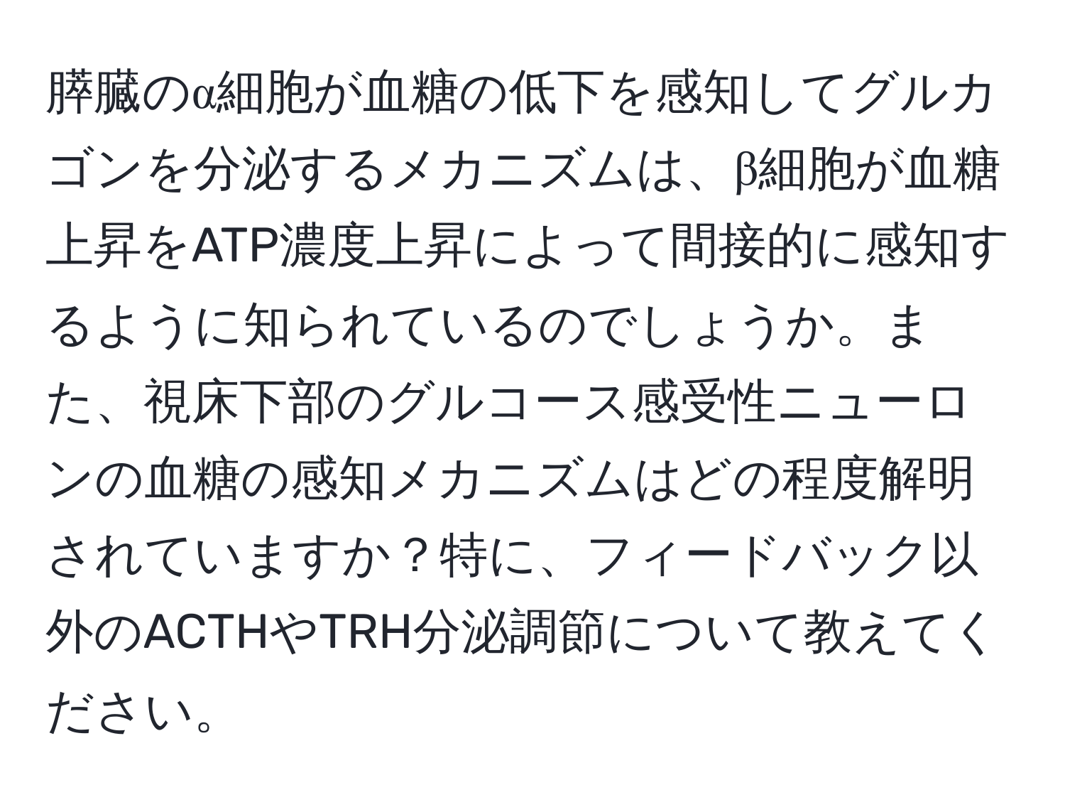膵臓のα細胞が血糖の低下を感知してグルカゴンを分泌するメカニズムは、β細胞が血糖上昇をATP濃度上昇によって間接的に感知するように知られているのでしょうか。また、視床下部のグルコース感受性ニューロンの血糖の感知メカニズムはどの程度解明されていますか？特に、フィードバック以外のACTHやTRH分泌調節について教えてください。