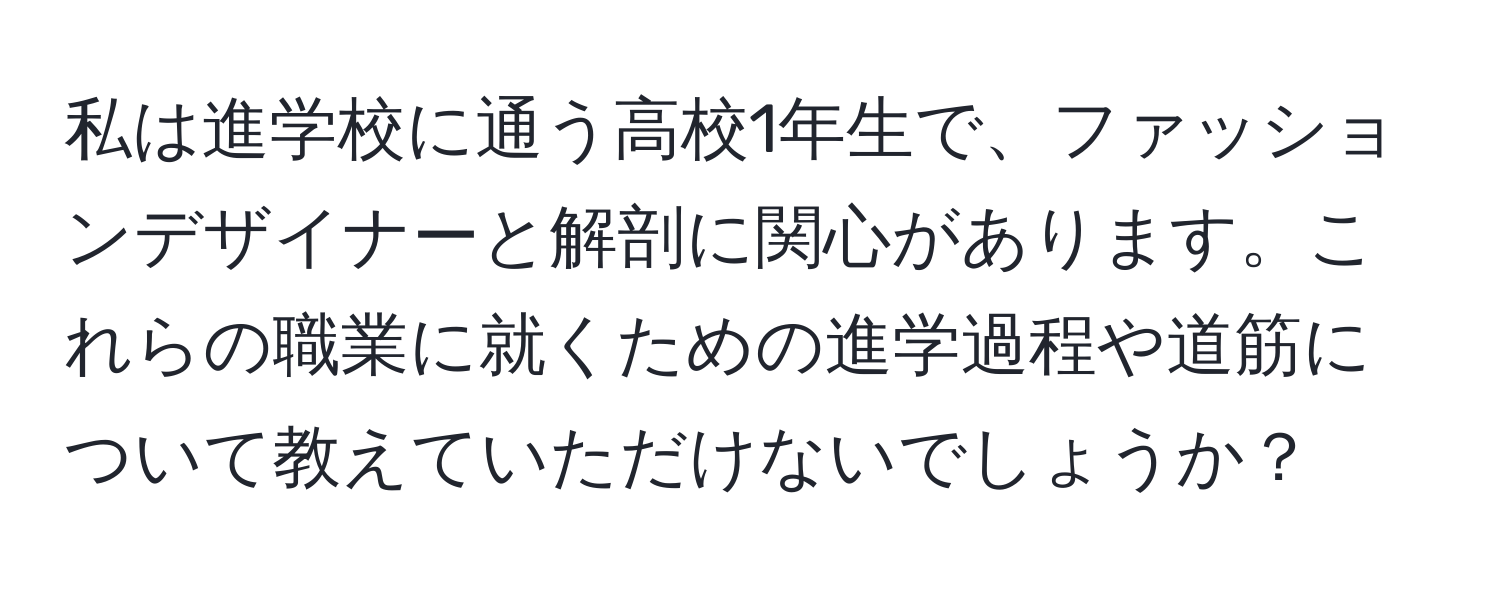 私は進学校に通う高校1年生で、ファッションデザイナーと解剖に関心があります。これらの職業に就くための進学過程や道筋について教えていただけないでしょうか？