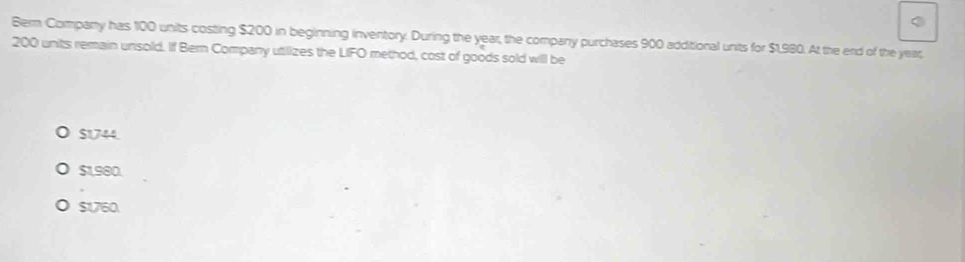 Berm Company has 100 units costing $200 in beginning inventory. During the year, the company purchases 900 additional units for $1,980. At the erd of the year,
200 units remain unsold. If Bern Company utilizes the LIFO method, cost of goods sold will be
$1744
$1.980.
$1,760.